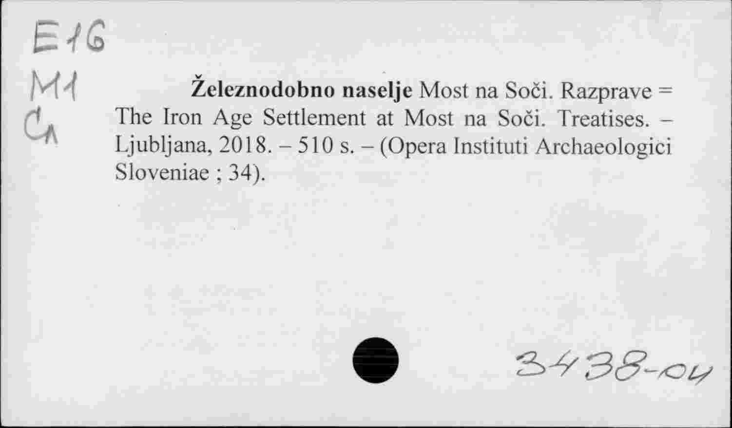 ﻿Є/G
м/ Сл
Železnodobno naselje Most na Soči. Razprave = The Iron Age Settlement at Most na Soči. Treatises. -Ljubljana, 2018. - 510 s. - (Opera Instituti Archaeologici Sloveniae ; 34).